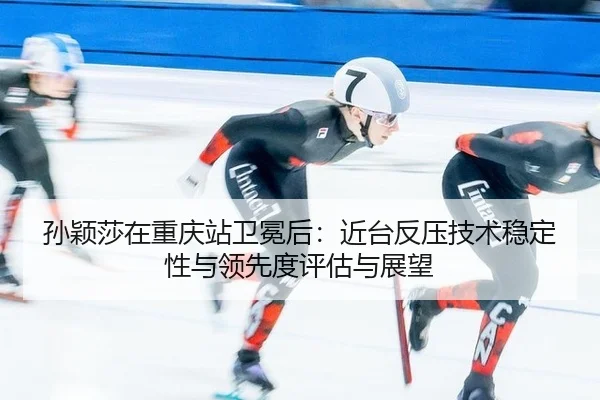 孙颖莎在重庆站卫冕后：近台反压技术稳定性与领先度评估与展望