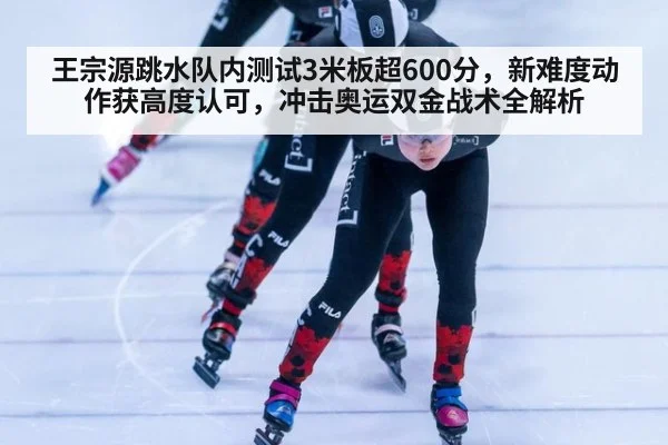 王宗源跳水队内测试3米板超600分，新难度动作获高度认可，冲击奥运双金战术全解析